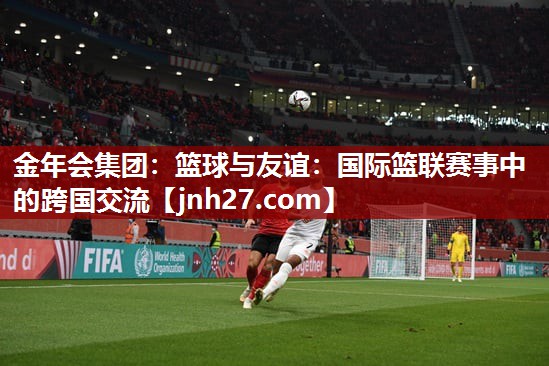 金年会集团：篮球与友谊：国际篮联赛事中的跨国交流