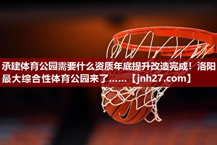 承建体育公园需要什么资质年底提升改造完成！洛阳最大综合性体育公园来了……