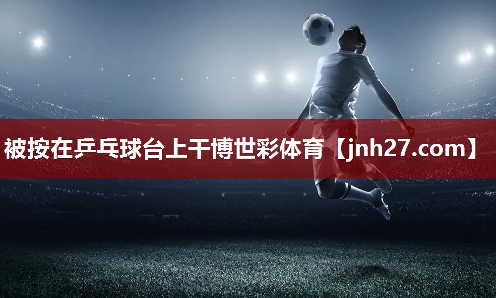 被按在乒乓球台上干博世彩体育