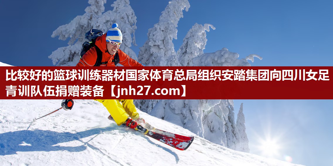 比较好的篮球训练器材国家体育总局组织安踏集团向四川女足青训队伍捐赠装备