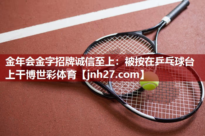 金年会金字招牌诚信至上：被按在乒乓球台上干博世彩体育