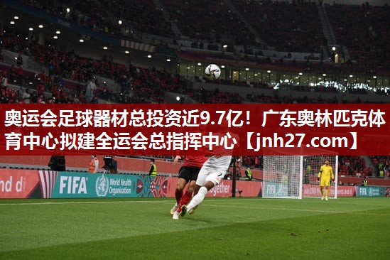 奥运会足球器材总投资近9.7亿！广东奥林匹克体育中心拟建全运会总指挥中心