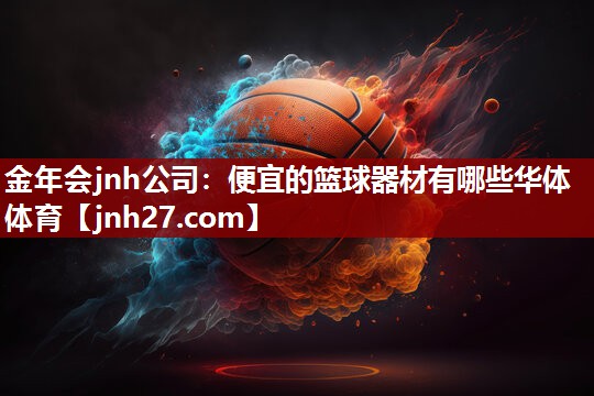 金年会jnh公司：便宜的篮球器材有哪些华体体育