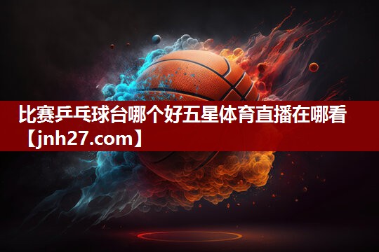 比赛乒乓球台哪个好五星体育直播在哪看