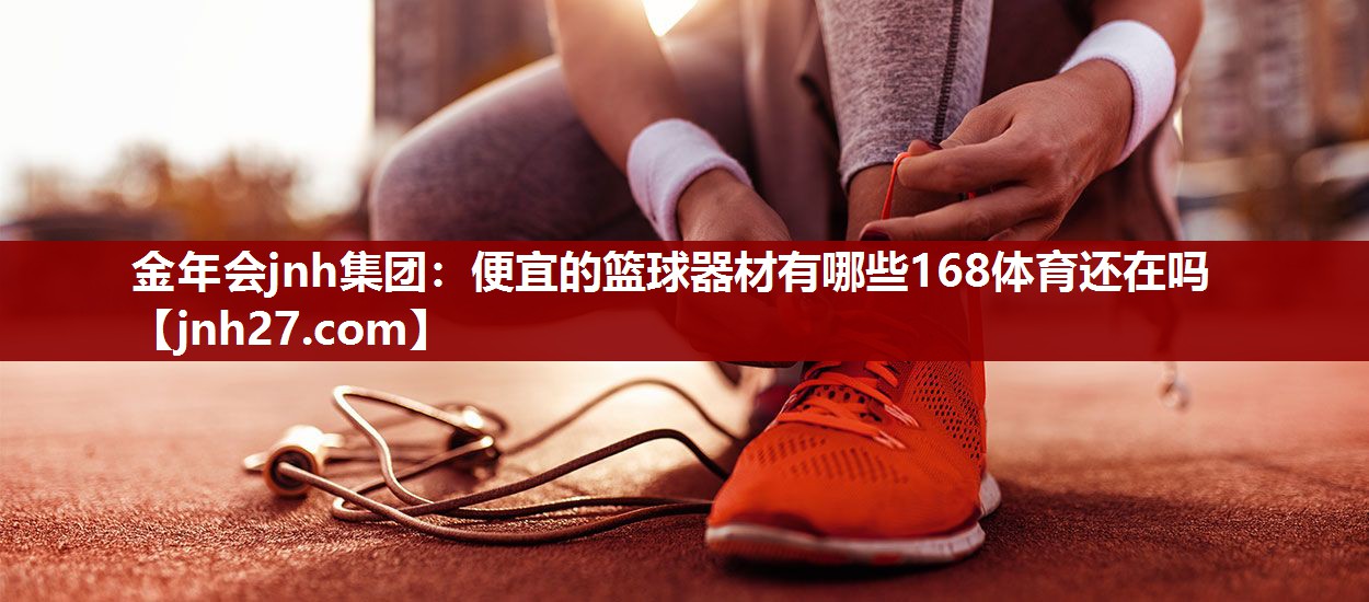 金年会jnh集团：便宜的篮球器材有哪些168体育还在吗